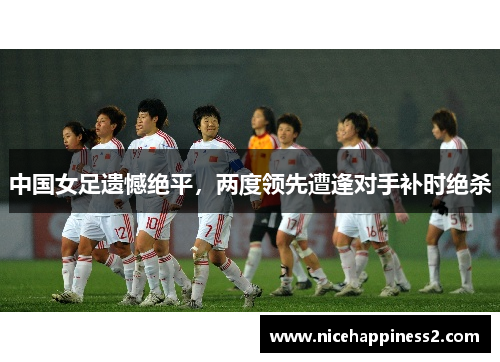 中国女足遗憾绝平，两度领先遭逢对手补时绝杀